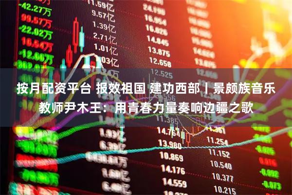 按月配资平台 报效祖国 建功西部丨景颇族音乐教师尹木王：用青春力量奏响边疆之歌