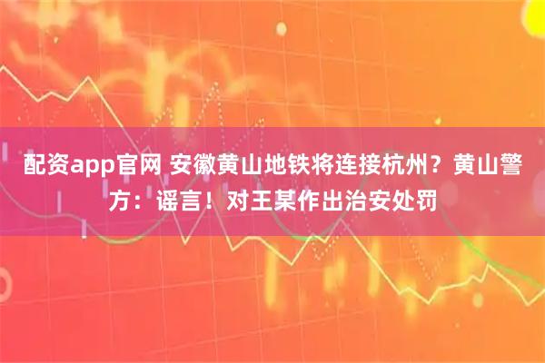 配资app官网 安徽黄山地铁将连接杭州？黄山警方：谣言！对王某作出治安处罚