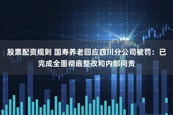 股票配资规则 国寿养老回应四川分公司被罚：已完成全面彻底整改和内部问责