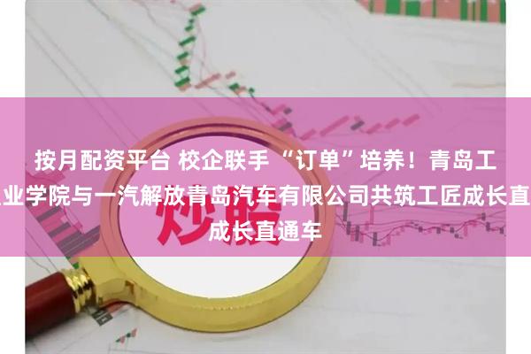 按月配资平台 校企联手 “订单”培养！青岛工程职业学院与一汽解放青岛汽车有限公司共筑工匠成长直通车