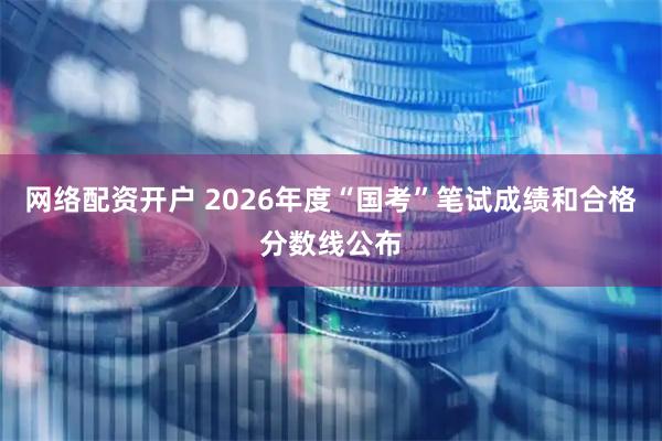 网络配资开户 2026年度“国考”笔试成绩和合格分数线公布