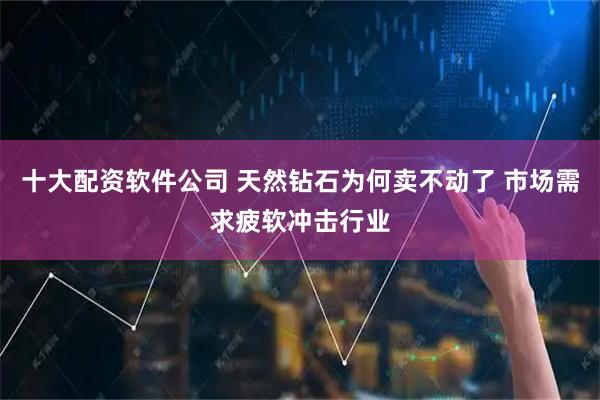 十大配资软件公司 天然钻石为何卖不动了 市场需求疲软冲击行业