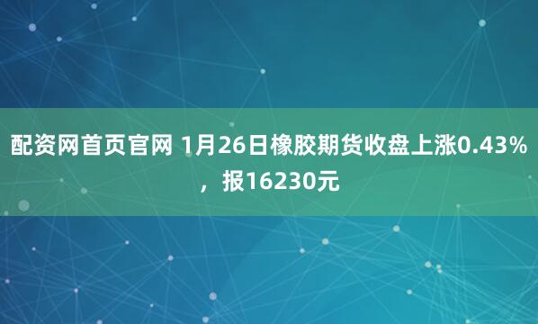配资网首页官网 1月26日橡胶期货收盘上涨0.43%，报16230元