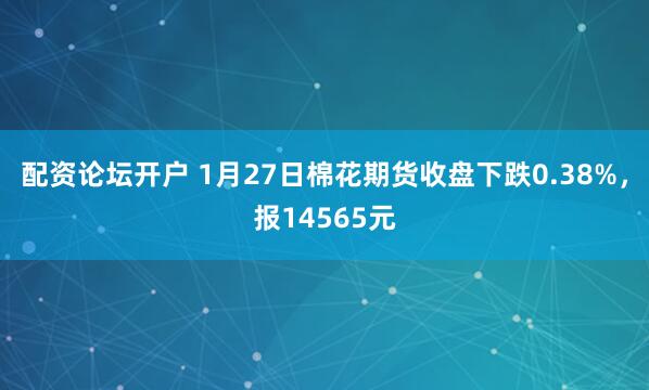 配资论坛开户 1月27日棉花期货收盘下跌0.38%，报14565元