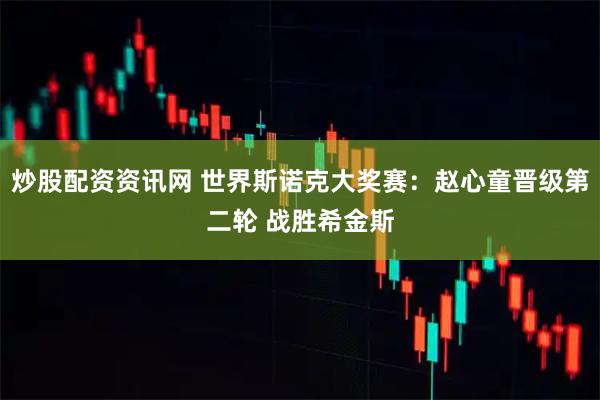炒股配资资讯网 世界斯诺克大奖赛：赵心童晋级第二轮 战胜希金斯