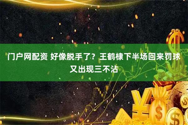 门户网配资 好像脱手了？王鹤棣下半场回来罚球又出现三不沾