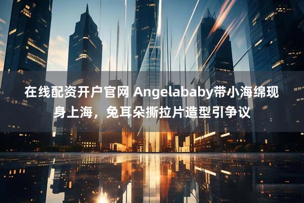 在线配资开户官网 Angelababy带小海绵现身上海，兔耳朵撕拉片造型引争议