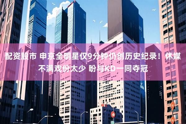 配资股市 申京全明星仅9分钟仍创历史纪录！休媒不满戏份太少 盼与KD一同夺冠