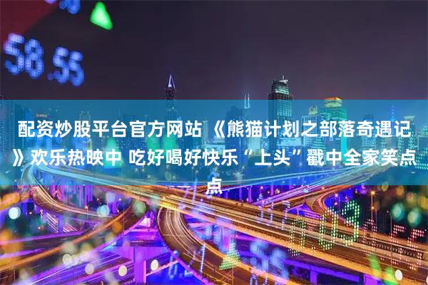 配资炒股平台官方网站 《熊猫计划之部落奇遇记》欢乐热映中 吃好喝好快乐“上头”戳中全家笑点