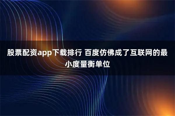 股票配资app下载排行 百度仿佛成了互联网的最小度量衡单位