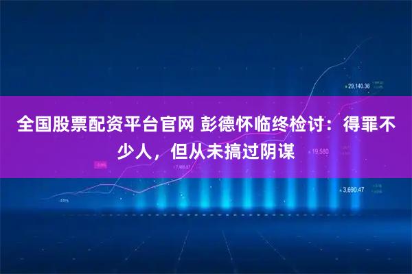 全国股票配资平台官网 彭德怀临终检讨：得罪不少人，但从未搞过阴谋