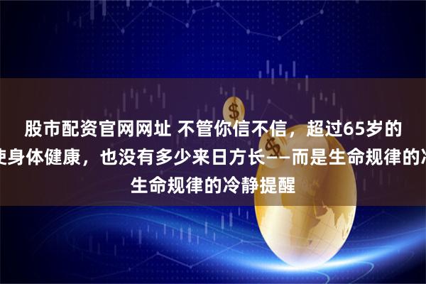 股市配资官网网址 不管你信不信，超过65岁的人，即使身体健康，也没有多少来日方长——而是生命规律的冷静提醒