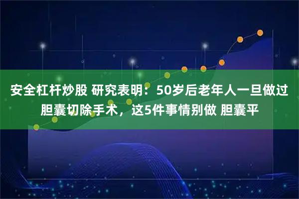 安全杠杆炒股 研究表明：50岁后老年人一旦做过胆囊切除手术，这5件事情别做 胆囊平