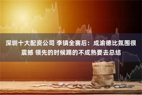 深圳十大配资公司 李镇全赛后：成渝德比氛围很震撼 领先的时候踢的不成熟要去总结