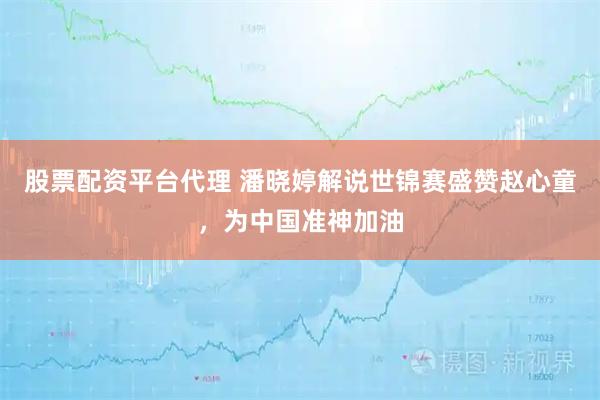 股票配资平台代理 潘晓婷解说世锦赛盛赞赵心童，为中国准神加油