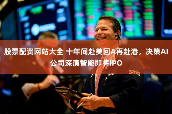 股票配资网站大全 十年间赴美回A再赴港，决策AI公司深演智能即将IPO