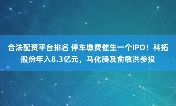 合法配资平台排名 停车缴费催生一个IPO！科拓股份年入8.3亿元，马化腾及俞敏洪参投