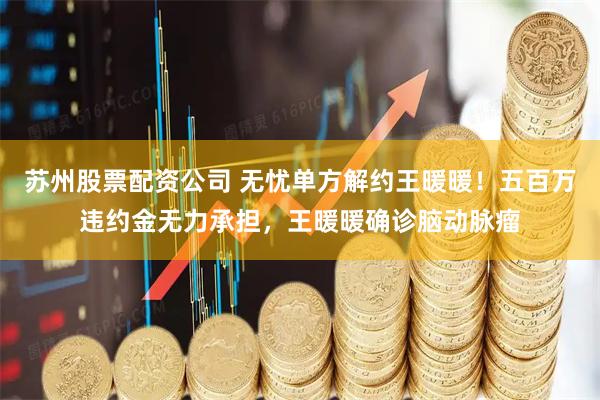 苏州股票配资公司 无忧单方解约王暖暖！五百万违约金无力承担，王暖暖确诊脑动脉瘤