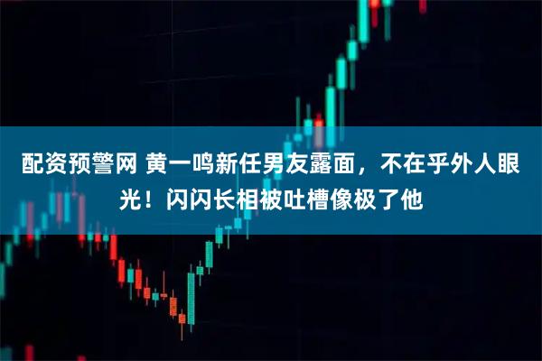配资预警网 黄一鸣新任男友露面，不在乎外人眼光！闪闪长相被吐槽像极了他