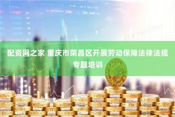 配资网之家 重庆市荣昌区开展劳动保障法律法规专题培训