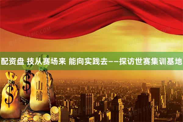 配资盘 技从赛场来 能向实践去——探访世赛集训基地