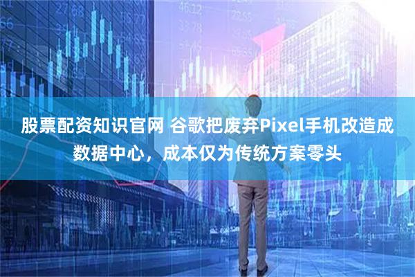 股票配资知识官网 谷歌把废弃Pixel手机改造成数据中心，成本仅为传统方案零头