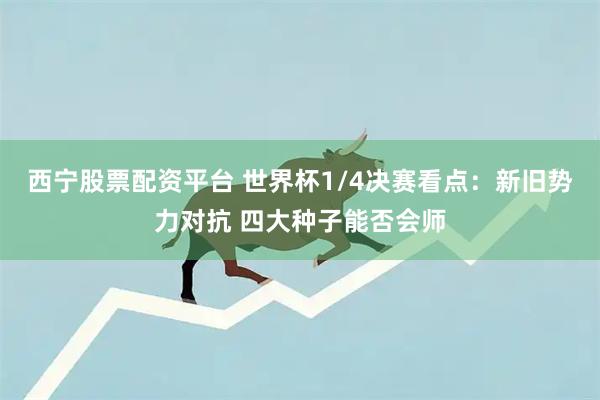 西宁股票配资平台 世界杯1/4决赛看点：新旧势力对抗 四大种子能否会师