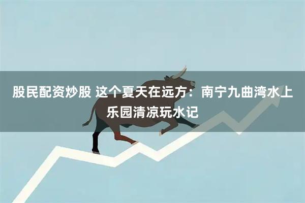 股民配资炒股 这个夏天在远方：南宁九曲湾水上乐园清凉玩水记