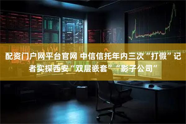 配资门户网平台官网 中信信托年内三次“打假”记者实探西安“双层嵌套”“影子公司”