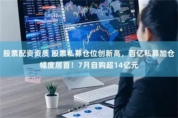 股票配资资质 股票私募仓位创新高，百亿私募加仓幅度居首！7月自购超14亿元